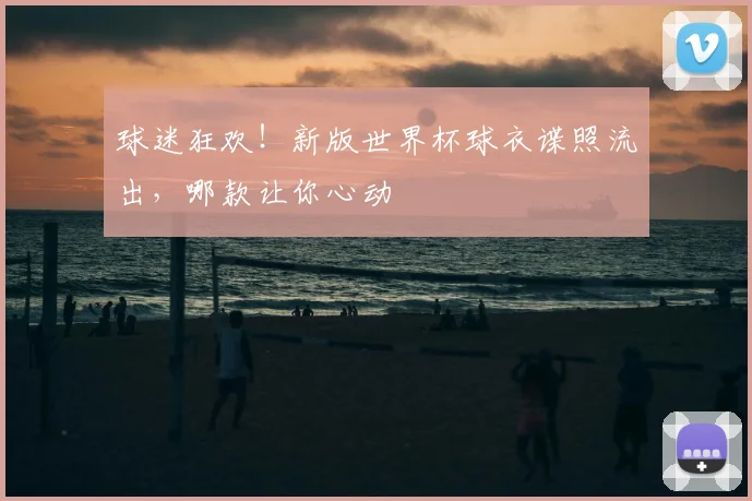 球迷狂欢!新版世界杯球衣谍照流出,哪款让你心动