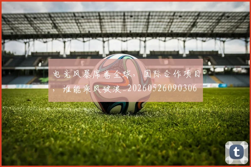 电竞风暴席卷全球,国际合作项目,谁能乘风破浪_20260526090306