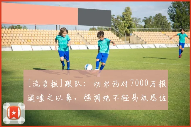 [流言板]跟队：切尔西对7000万报道嗤之以鼻，强调绝不轻易放恩佐走