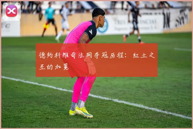 德约科维奇法网夺冠历程：红土之王的加冕