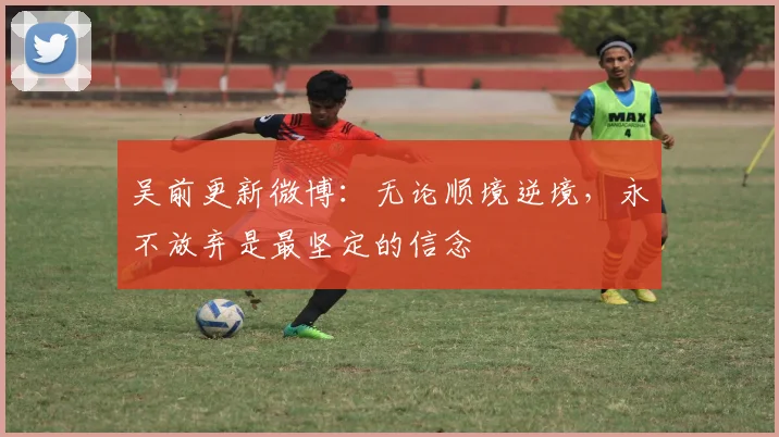 吴前更新微博：无论顺境逆境，永不放弃是最坚定的信念