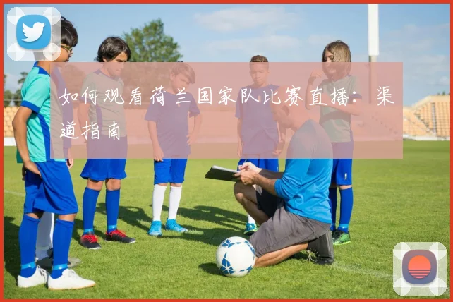 如何观看荷兰国家队比赛直播：渠道指南