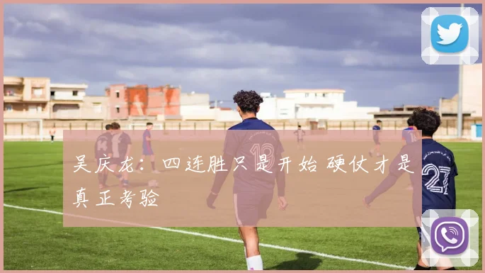 吴庆龙：四连胜只是开始 硬仗才是真正考验