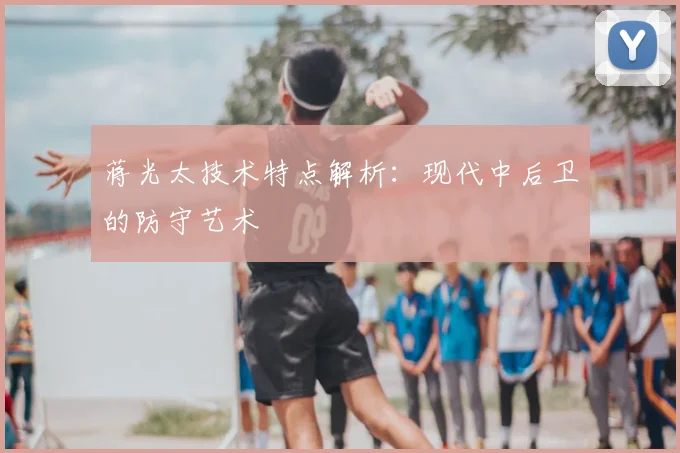 蒋光太技术特点解析:现代中后卫的防守艺术