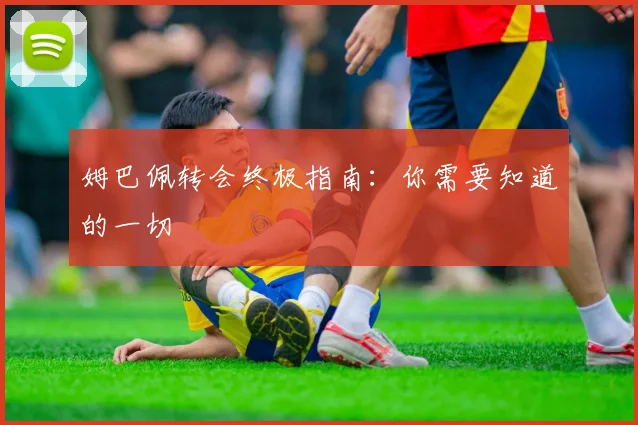 姆巴佩转会终极指南:你需要知道的一切