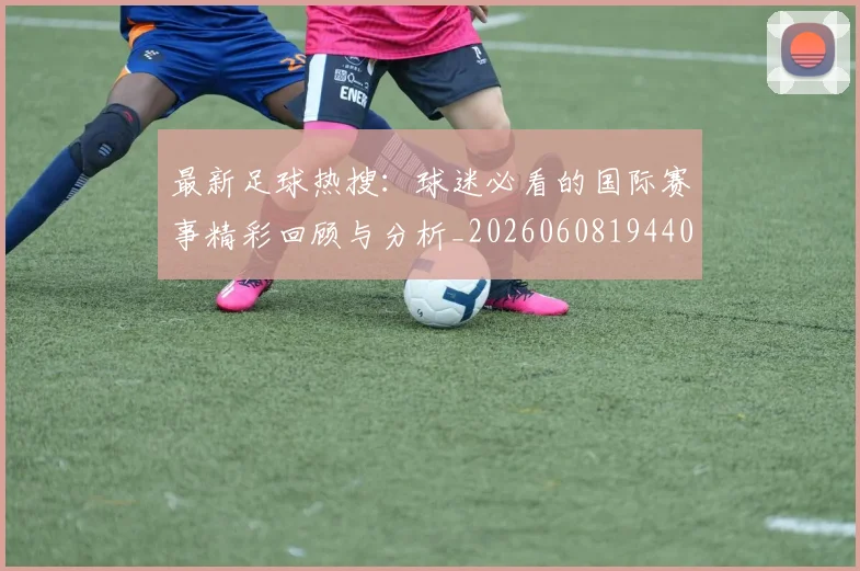 最新足球热搜:球迷必看的国际赛事精彩回顾与分析_20260608194405