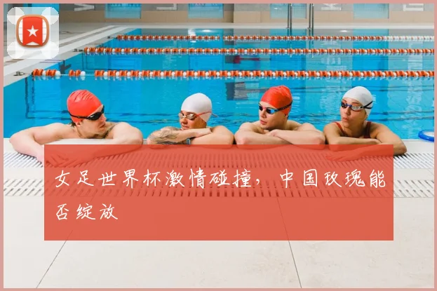 女足世界杯激情碰撞，中国玫瑰能否绽放