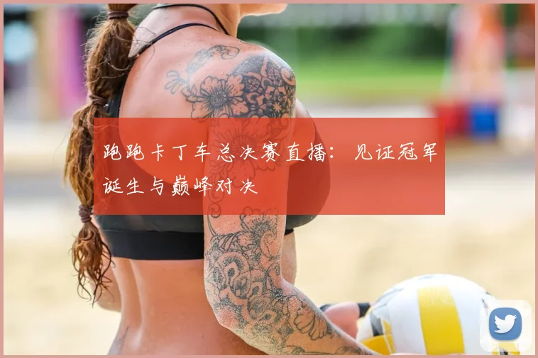 跑跑卡丁车总决赛直播:见证冠军诞生与巅峰对决