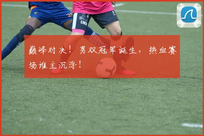 巅峰对决！男双冠军诞生，热血赛场谁主沉浮！