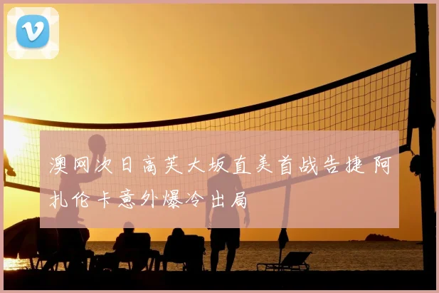 澳网次日高芙大坂直美首战告捷 阿扎伦卡意外爆冷出局