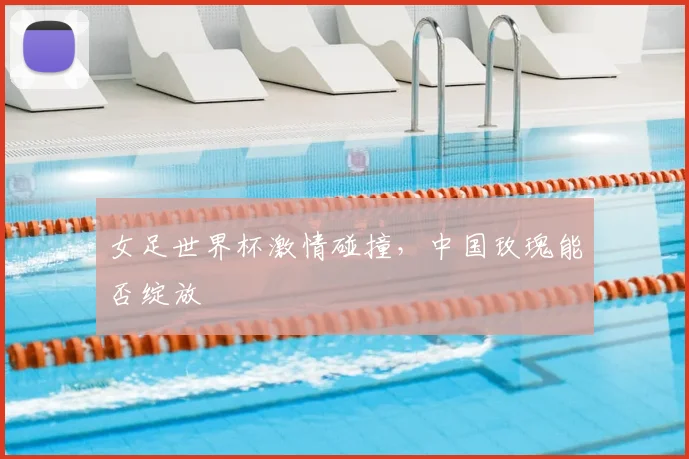 女足世界杯激情碰撞，中国玫瑰能否绽放