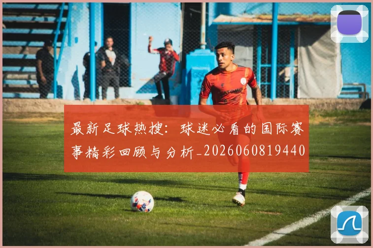最新足球热搜：球迷必看的国际赛事精彩回顾与分析_20260608194405