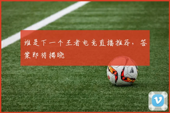 谁是下一个王者电竞直播推荐，答案即将揭晓
