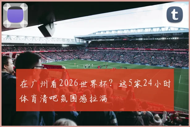 在广州看2026世界杯?这5家24小时体育清吧氛围感拉满